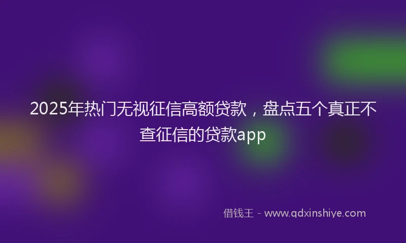 2025年热门无视征信高额贷款，盘点五个真正不查征信的贷款app