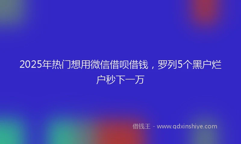 2025年热门想用微信借呗借钱，罗列5个黑户烂户秒下一万