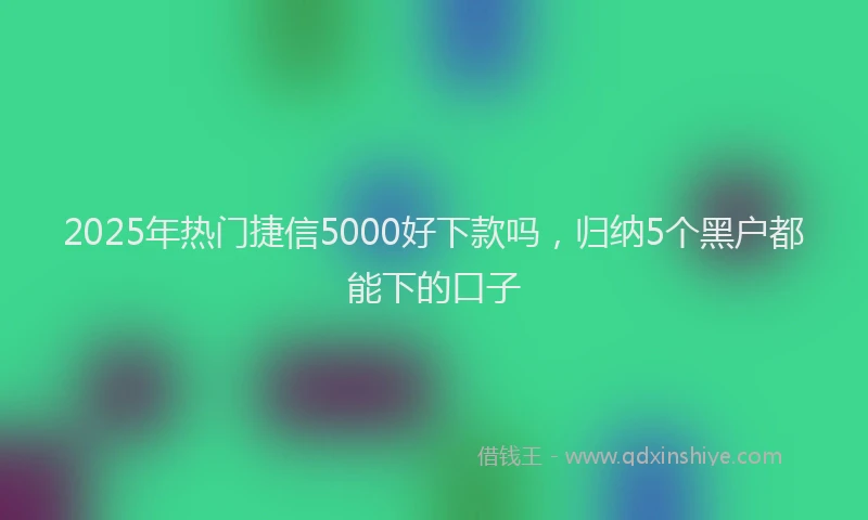 2025年热门捷信5000好下款吗，归纳5个黑户都能下的口子