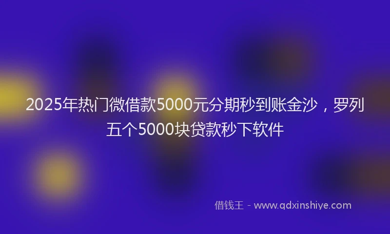 2025年热门微借款5000元分期秒到账金沙，罗列五个5000块贷款秒下软件
