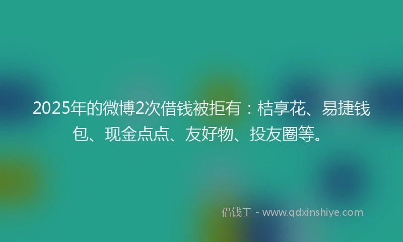 2025年的微博2次借钱被拒有：桔享花、易捷钱包、现金点点、友好物、投友圈等。