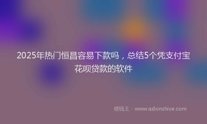 2025年热门恒昌容易下款吗，总结5个凭支付宝花呗贷款的软件