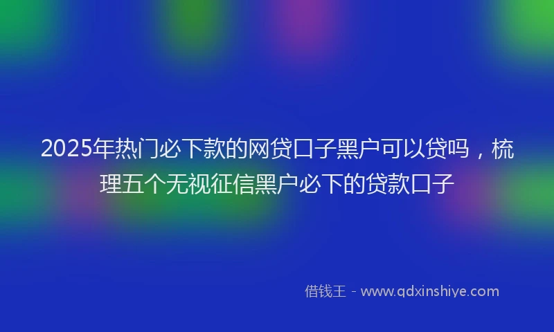 2025年热门必下款的网贷口子黑户可以贷吗，梳理五个无视征信黑户必下的贷款口子