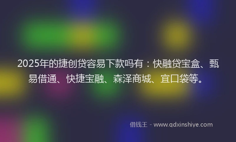 2025年的捷创贷容易下款吗有：快融贷宝盒、甄易借通、快捷宝融、森泽商城、宜口袋等。