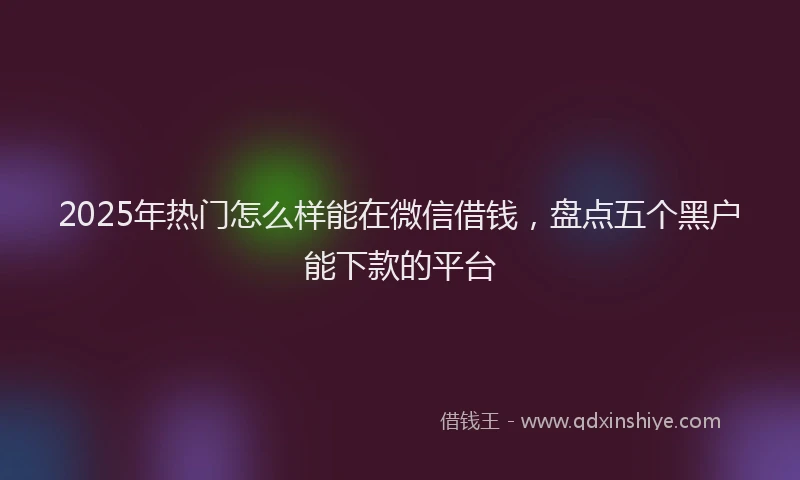 2025年热门怎么样能在微信借钱，盘点五个黑户能下款的平台