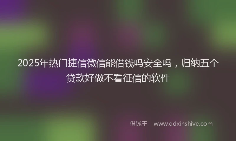 2025年热门捷信微信能借钱吗安全吗，归纳五个贷款好做不看征信的软件