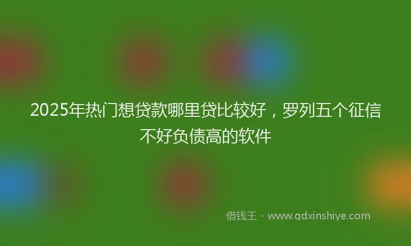2025年热门想贷款哪里贷比较好，罗列五个征信不好负债高的软件