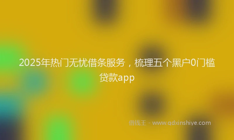 2025年热门无忧借条服务，梳理五个黑户0门槛贷款app