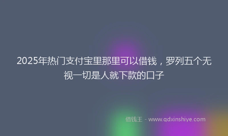 2025年热门支付宝里那里可以借钱，罗列五个无视一切是人就下款的口子