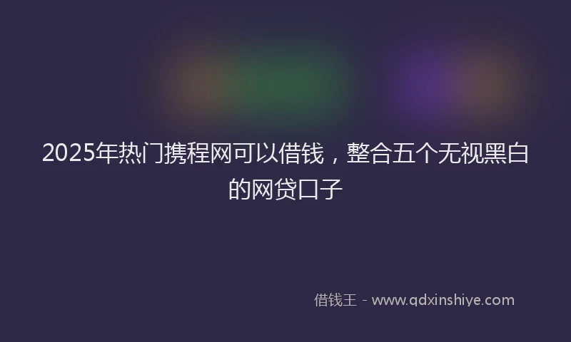 2025年热门携程网可以借钱，整合五个无视黑白的网贷口子