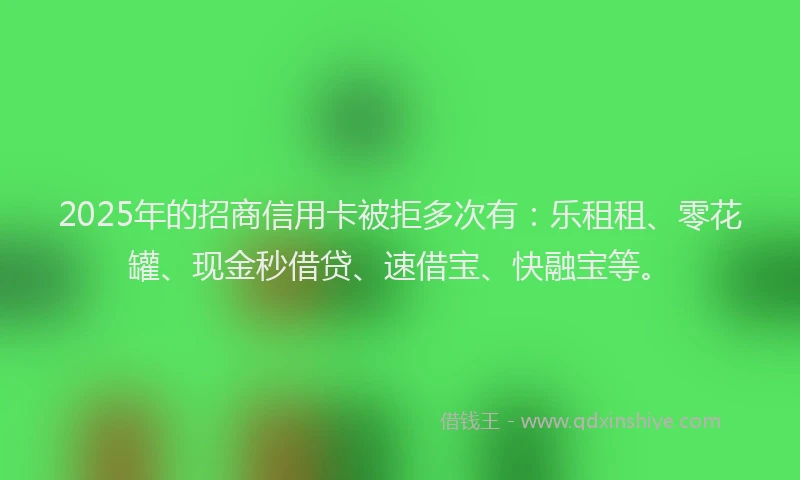 2025年的招商信用卡被拒多次有：乐租租、零花罐、现金秒借贷、速借宝、快融宝等。