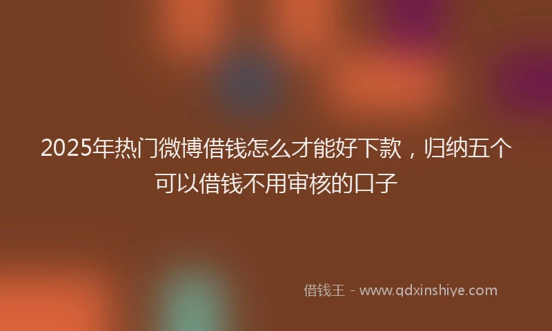 2025年热门微博借钱怎么才能好下款，归纳五个可以借钱不用审核的口子