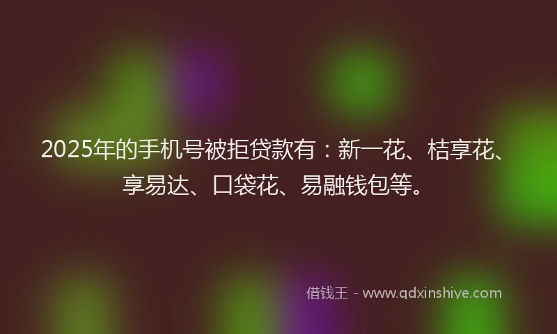 2025年的手机号被拒贷款有：新一花、桔享花、享易达、口袋花、易融钱包等。