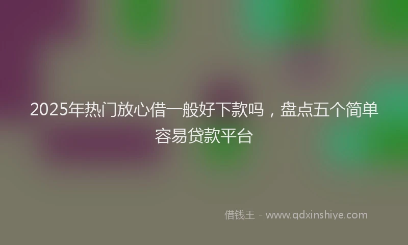 2025年热门放心借一般好下款吗，盘点五个简单容易贷款平台
