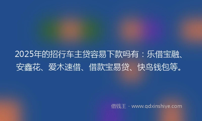 2025年的招行车主贷容易下款吗有：乐借宝融、安鑫花、爱木速借、借款宝易贷、快鸟钱包等。