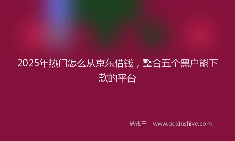 2025年热门怎么从京东借钱，整合五个黑户能下款的平台