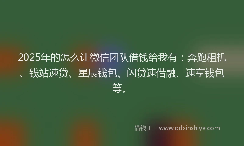 2025年的怎么让微信团队借钱给我有：奔跑租机、钱站速贷、星辰钱包、闪贷速借融、速享钱包等。