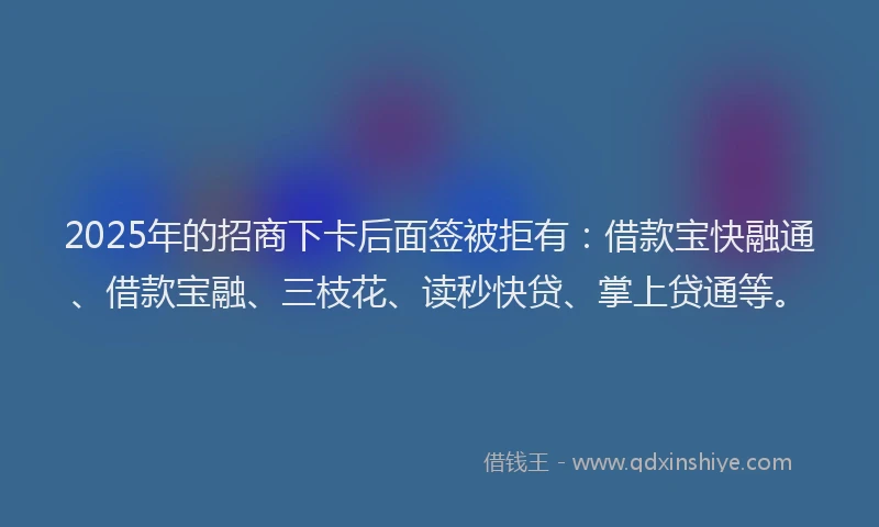 2025年的招商下卡后面签被拒有：借款宝快融通、借款宝融、三枝花、读秒快贷、掌上贷通等。