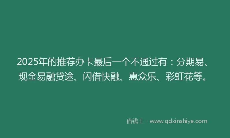 2025年的推荐办卡最后一个不通过有：分期易、现金易融贷途、闪借快融、惠众乐、彩虹花等。