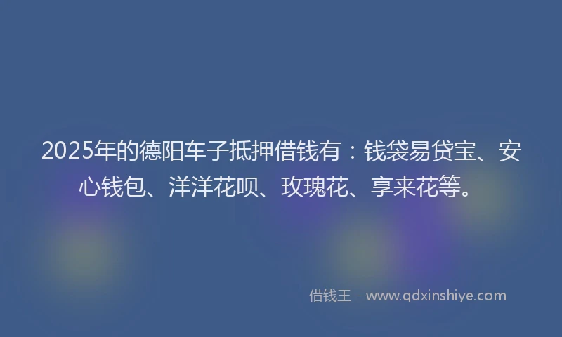 2025年的德阳车子抵押借钱有：钱袋易贷宝、安心钱包、洋洋花呗、玫瑰花、享来花等。
