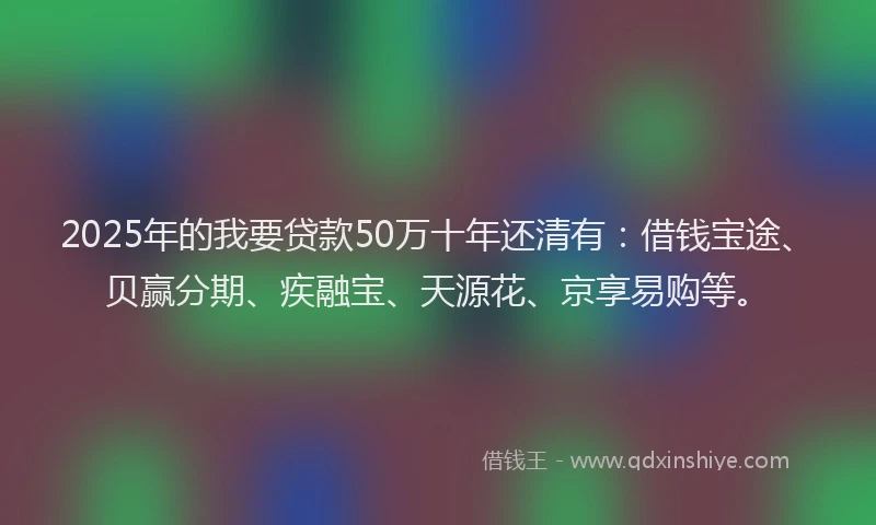 2025年的我要贷款50万十年还清有：借钱宝途、贝赢分期、疾融宝、天源花、京享易购等。
