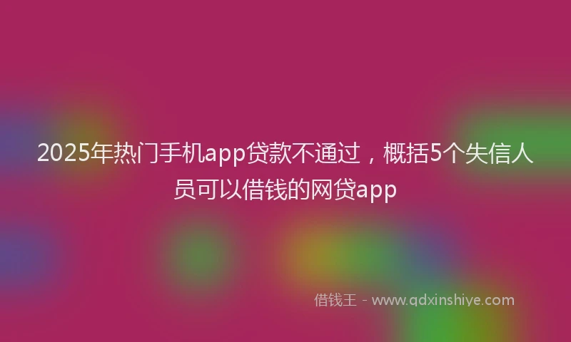2025年热门手机app贷款不通过，概括5个失信人员可以借钱的网贷app