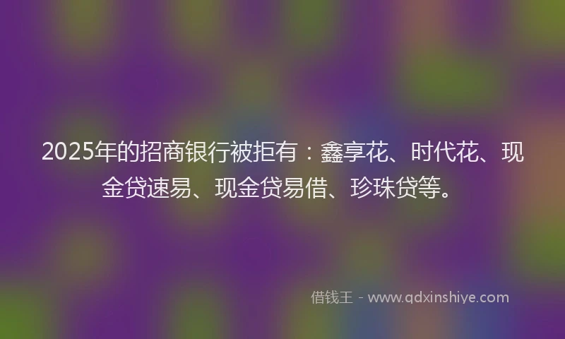 2025年的招商银行被拒有：鑫享花、时代花、现金贷速易、现金贷易借、珍珠贷等。