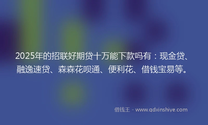 2025年的招联好期贷十万能下款吗有：现金贷、融逸速贷、森森花呗通、便利花、借钱宝易等。