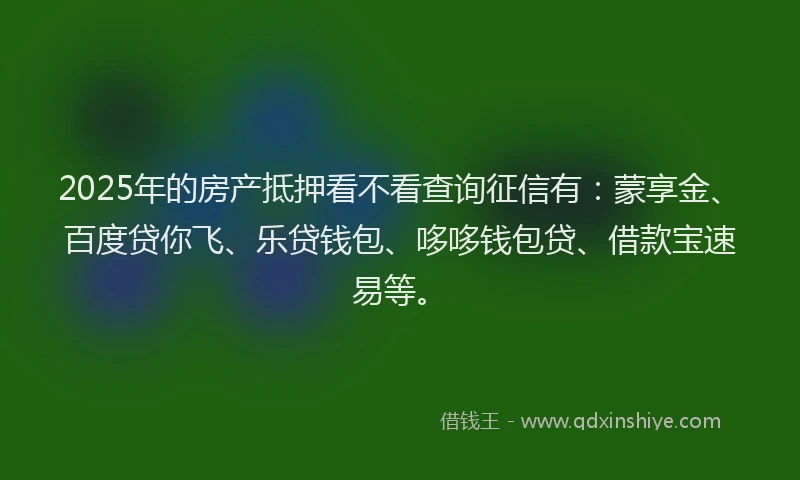2025年的房产抵押看不看查询征信有：蒙享金、百度贷你飞、乐贷钱包、哆哆钱包贷、借款宝速易等。