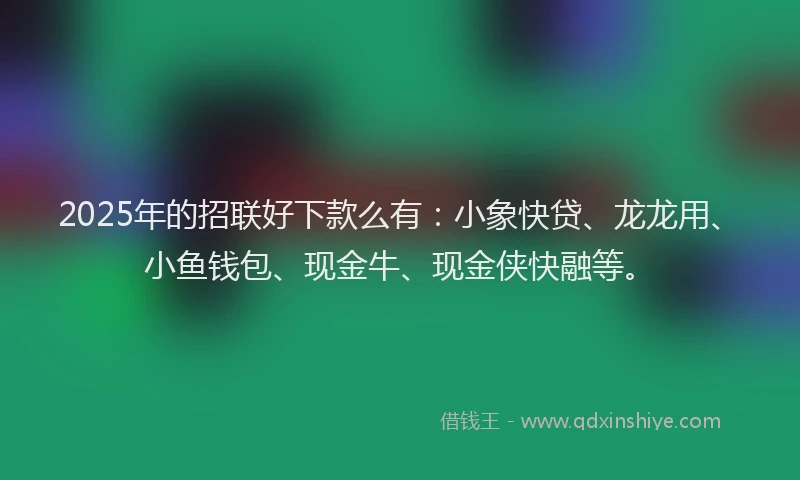 2025年的招联好下款么有：小象快贷、龙龙用、小鱼钱包、现金牛、现金侠快融等。