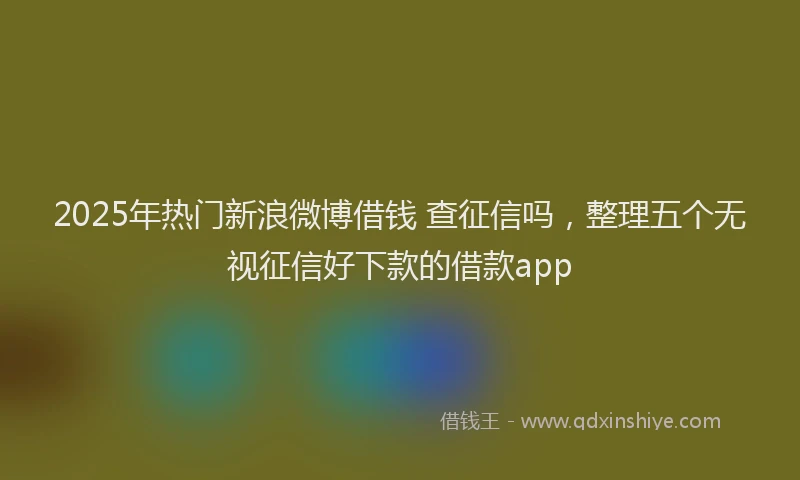 2025年热门新浪微博借钱 查征信吗，整理五个无视征信好下款的借款app