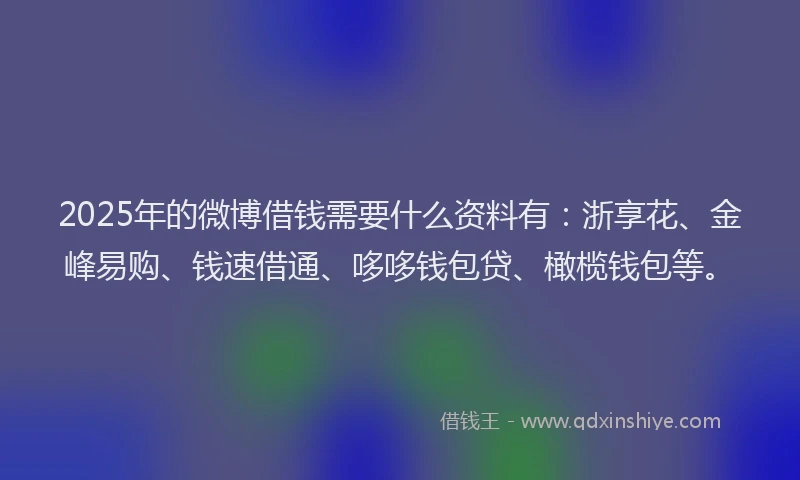 2025年的微博借钱需要什么资料有：浙享花、金峰易购、钱速借通、哆哆钱包贷、橄榄钱包等。