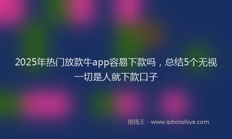 2025年热门放款牛app容易下款吗，总结5个无视一切是人就下款口子