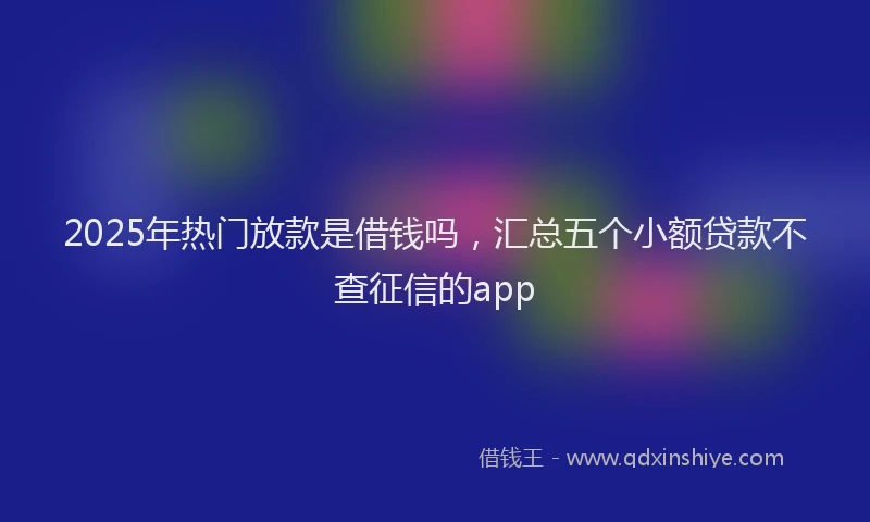 2025年热门放款是借钱吗，汇总五个小额贷款不查征信的app