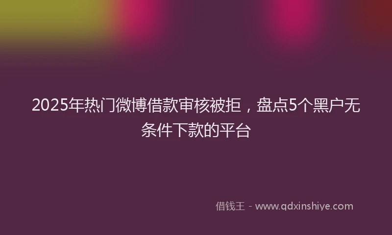 2025年热门微博借款审核被拒，盘点5个黑户无条件下款的平台