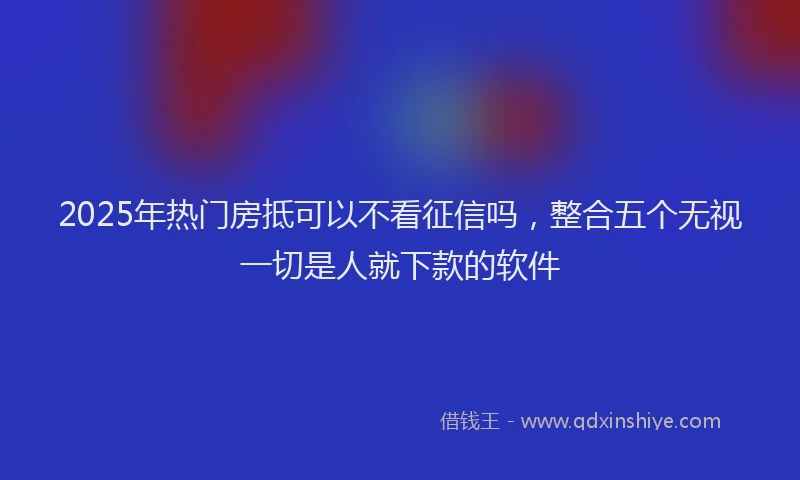 2025年热门房抵可以不看征信吗，整合五个无视一切是人就下款的软件