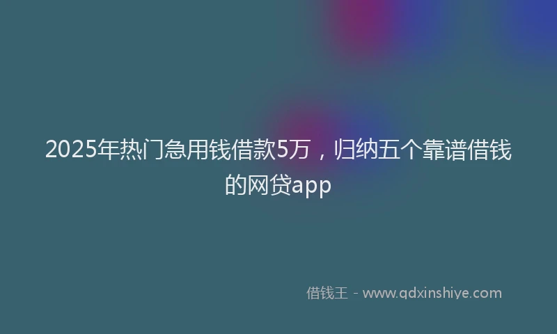 2025年热门急用钱借款5万，归纳五个靠谱借钱的网贷app