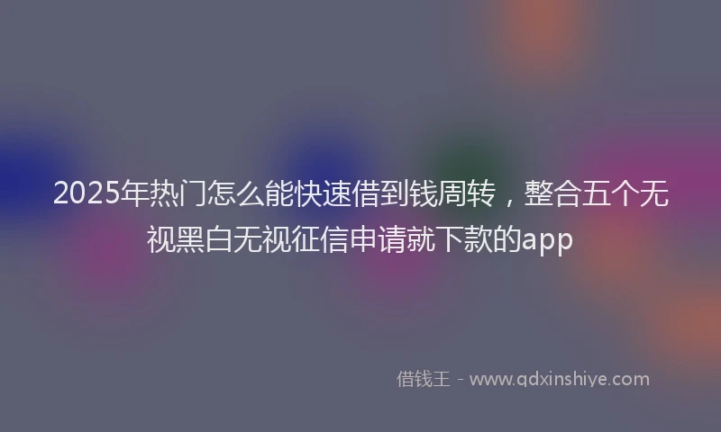 2025年热门怎么能快速借到钱周转，整合五个无视黑白无视征信申请就下款的app