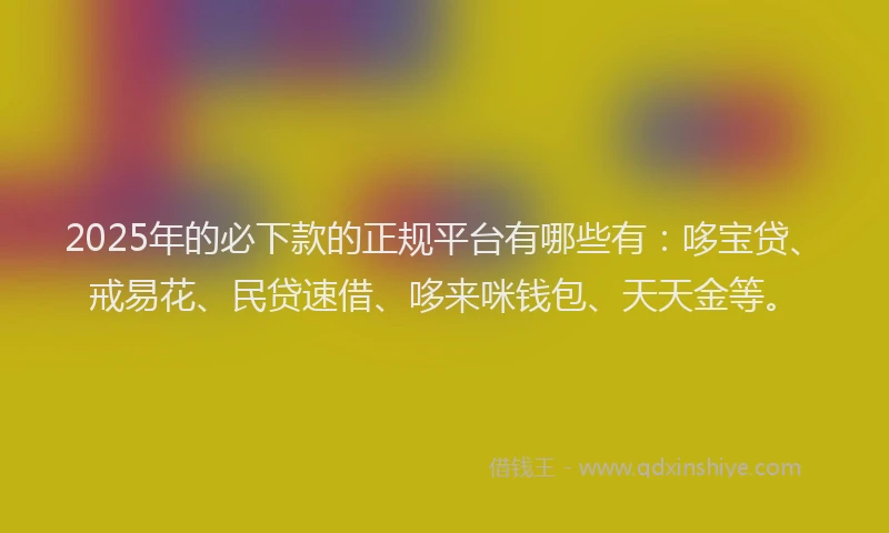 2025年的必下款的正规平台有哪些有：哆宝贷、戒易花、民贷速借、哆来咪钱包、天天金等。