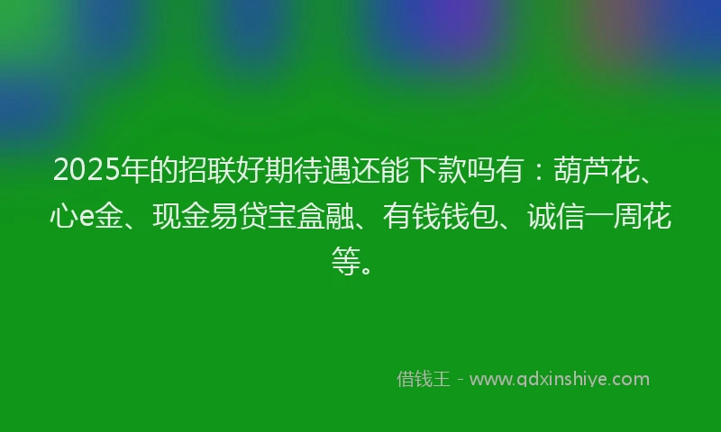 2025年的招联好期待遇还能下款吗有：葫芦花、心e金、现金易贷宝盒融、有钱钱包、诚信一周花等。