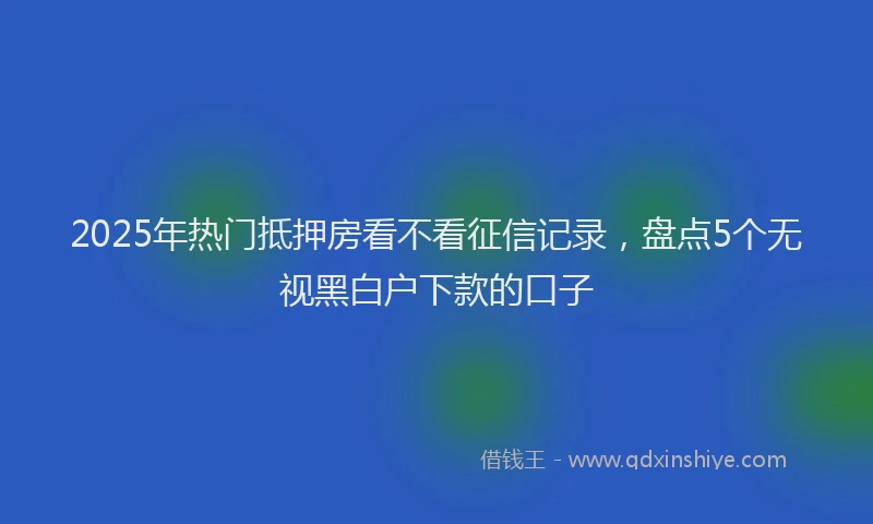 2025年热门抵押房看不看征信记录，盘点5个无视黑白户下款的口子