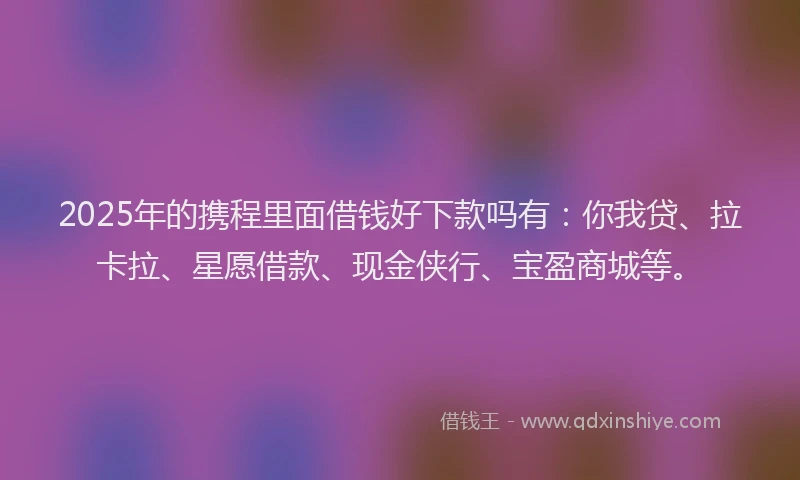 2025年的携程里面借钱好下款吗有：你我贷、拉卡拉、星愿借款、现金侠行、宝盈商城等。
