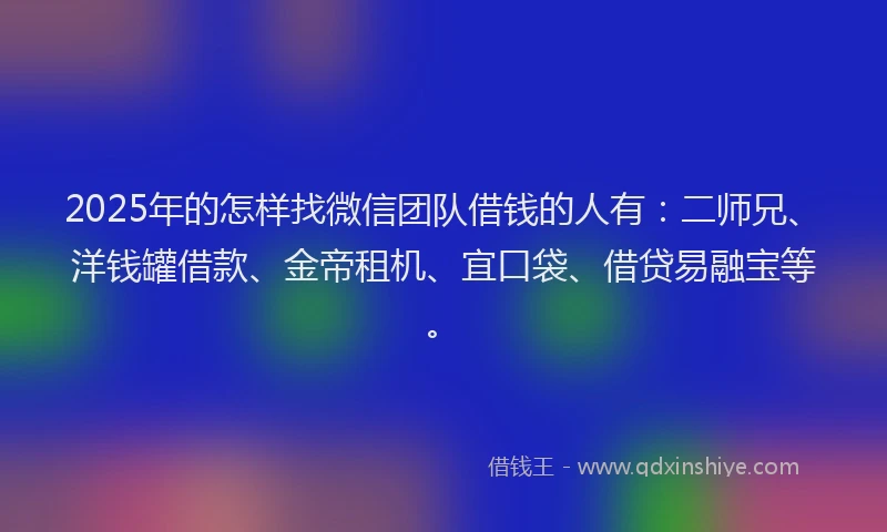 2025年的怎样找微信团队借钱的人有：二师兄、洋钱罐借款、金帝租机、宜口袋、借贷易融宝等。