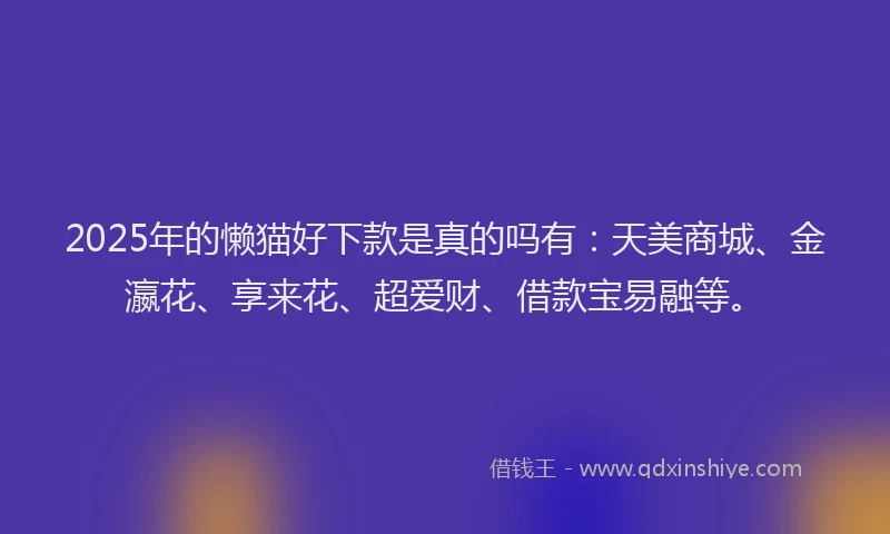 2025年的懒猫好下款是真的吗有：天美商城、金瀛花、享来花、超爱财、借款宝易融等。