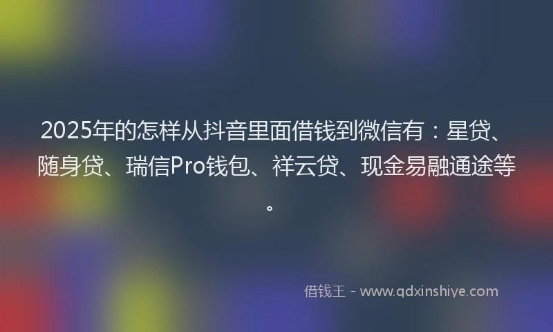 2025年的怎样从抖音里面借钱到微信有：星贷、随身贷、瑞信Pro钱包、祥云贷、现金易融通途等。