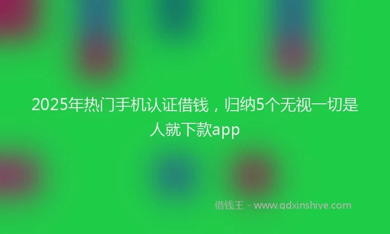 2025年热门手机认证借钱，归纳5个无视一切是人就下款app