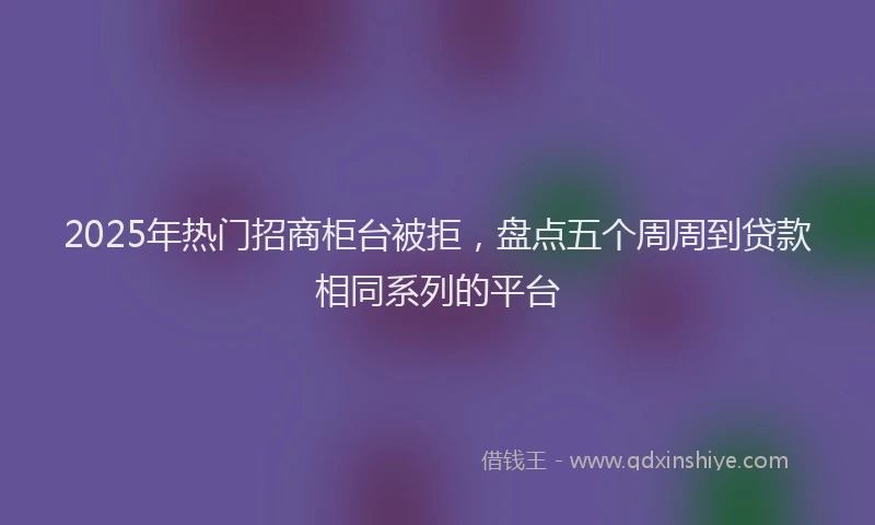 2025年热门招商柜台被拒，盘点五个周周到贷款相同系列的平台