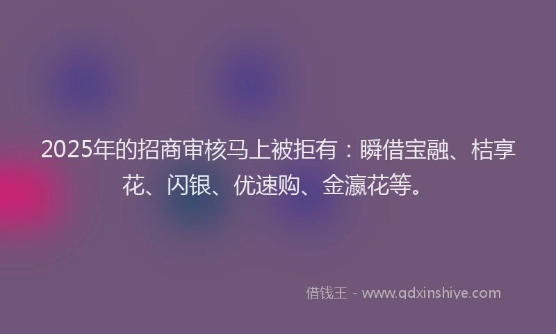2025年的招商审核马上被拒有：瞬借宝融、桔享花、闪银、优速购、金瀛花等。
