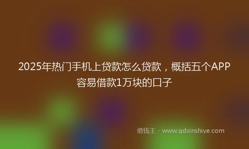 2025年热门手机上贷款怎么贷款，概括五个APP容易借款1万块的口子