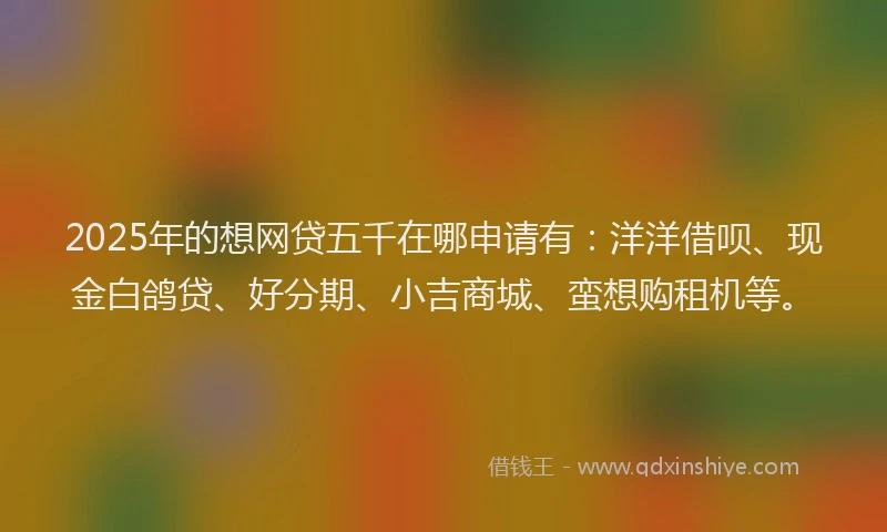 2025年的想网贷五千在哪申请有：洋洋借呗、现金白鸽贷、好分期、小吉商城、蛮想购租机等。